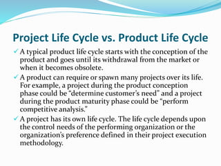 Project Life Cycle vs. Product Life Cycle
 A typical product life cycle starts with the conception of the
product and goes until its withdrawal from the market or
when it becomes obsolete.
 A product can require or spawn many projects over its life.
For example, a project during the product conception
phase could be “determine customer’s need” and a project
during the product maturity phase could be “perform
competitive analysis.”
 A project has its own life cycle. The life cycle depends upon
the control needs of the performing organization or the
organization’s preference defined in their project execution
methodology.
 