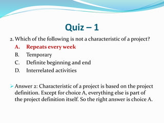 Quiz – 1
2. Which of the following is not a characteristic of a project?
A. Repeats every week
B. Temporary
C. Definite beginning and end
D. Interrelated activities
 Answer 2: Characteristic of a project is based on the project
definition. Except for choice A, everything else is part of
the project definition itself. So the right answer is choice A.
 