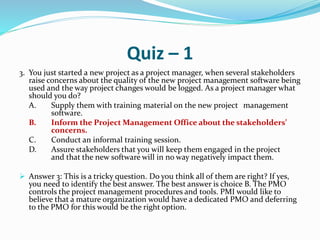 Quiz – 1
3. You just started a new project as a project manager, when several stakeholders
raise concerns about the quality of the new project management software being
used and the way project changes would be logged. As a project manager what
should you do?
A. Supply them with training material on the new project management
software.
B. Inform the Project Management Office about the stakeholders’
concerns.
C. Conduct an informal training session.
D. Assure stakeholders that you will keep them engaged in the project
and that the new software will in no way negatively impact them.
 Answer 3: This is a tricky question. Do you think all of them are right? If yes,
you need to identify the best answer. The best answer is choice B. The PMO
controls the project management procedures and tools. PMI would like to
believe that a mature organization would have a dedicated PMO and deferring
to the PMO for this would be the right option.
 
