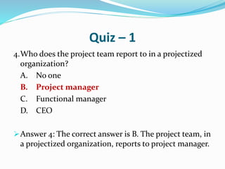 Quiz – 1
4.Who does the project team report to in a projectized
organization?
A. No one
B. Project manager
C. Functional manager
D. CEO
Answer 4: The correct answer is B. The project team, in
a projectized organization, reports to project manager.
 