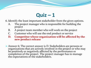Quiz – 1
6. Identify the least important stakeholder from the given options.
A. The project manager who is responsible for building the
project
B. A project team member who will work on the project
C. Customer who will use the end product or service
D. Competitor whose organization will be affected by the
new product release
 Answer 6: The correct answer is D. Stakeholders are persons or
organizations that are actively involved in the project or who may
be positively or negatively affected by the performance or
completion of the project. The project manager has to manage
the expectations of the stakeholders.
 