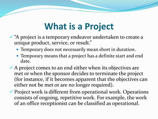 What is a Project
 “A project is a temporary endeavor undertaken to create a
unique product, service, or result.”
 Temporary does not necessarily mean short in duration.
 Temporary means that a project has a definite start and end
date.
 A project comes to an end either when its objectives are
met or when the sponsor decides to terminate the project
(for instance, if it becomes apparent that the objectives can
either not be met or are no longer required).
 Project work is different from operational work. Operations
consists of ongoing, repetitive work. For example, the work
of an office receptionist can be classified as operational.
 