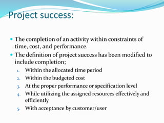 Project success:
 The completion of an activity within constraints of
time, cost, and performance.
 The definition of project success has been modified to
include completion;
1. Within the allocated time period
2. Within the budgeted cost
3. At the proper performance or specification level
4. While utilizing the assigned resources effectively and
efficiently
5. With acceptance by customer/user
 