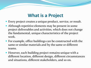 What is a Project
 Every project creates a unique product, service, or result.
 Although repetitive elements may be present in some
project deliverables and activities, which does not change
the fundamental, unique characteristics of the project
work.
 For example, office buildings can be constructed with the
same or similar materials and by the same or different
teams.
 However, each building project remains unique with a
different location, different design, different circumstances
and situations, different stakeholders, and so on.
 