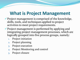 What is Project Management
Project management is comprised of the knowledge,
skills, tools, and techniques applied to project
activities to meet project requirements.
Project management is performed by applying and
integrating project management processes, which are
logically grouped into five process groups, namely:
1. Project initiation
2. Project planning
3. Project execution
4. Project Monitoring and control
5. Project closure
 