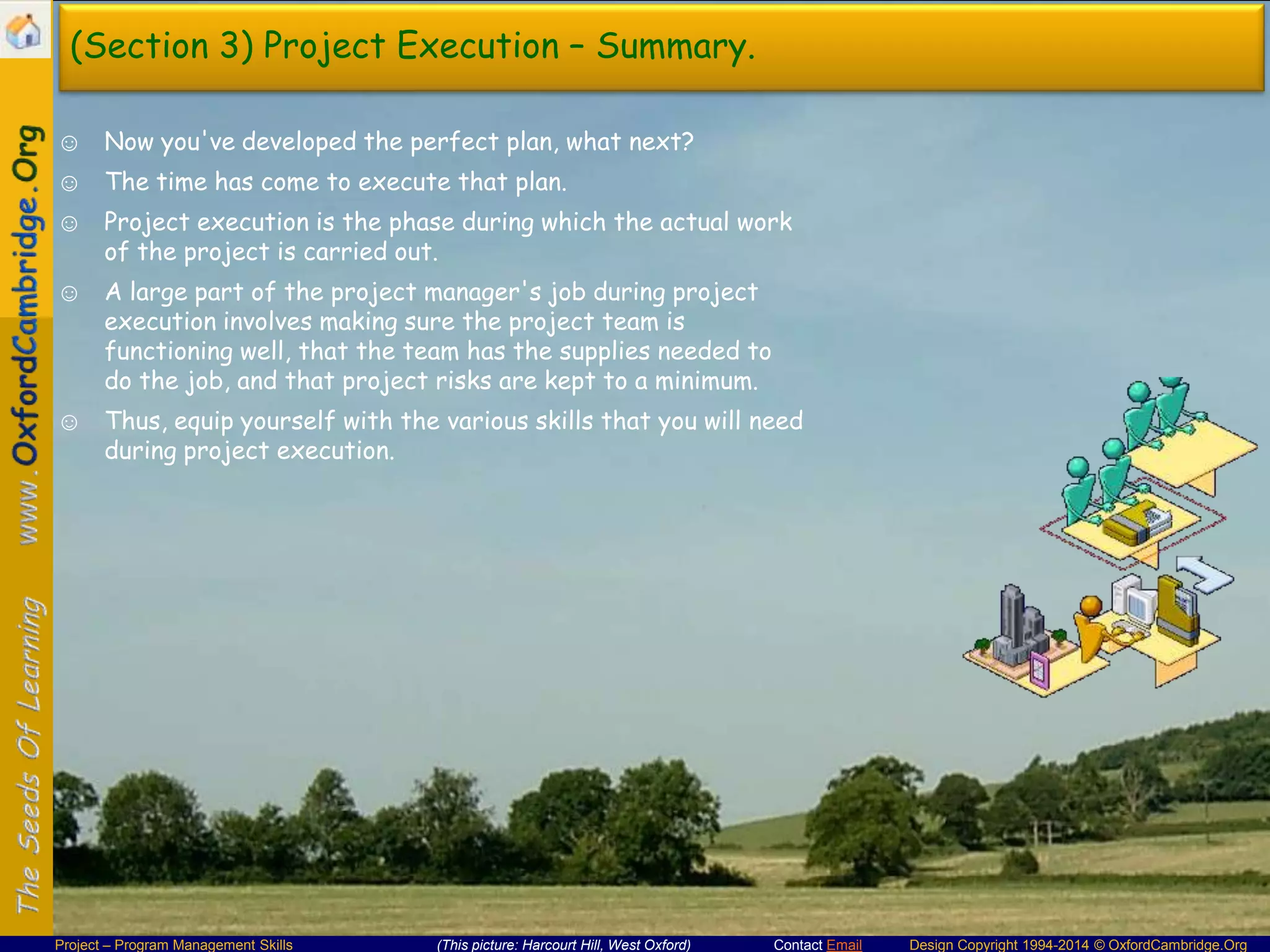 (Section 3) Project Execution – Summary.
☺ Now you've developed the perfect plan, what next?
☺ The time has come to execute that plan.
☺ Project execution is the phase during which the actual work
of the project is carried out.
☺ A large part of the project manager's job during project
execution involves making sure the project team is
functioning well, that the team has the supplies needed to
do the job, and that project risks are kept to a minimum.
☺ Thus, equip yourself with the various skills that you will need
during project execution.

Project – Program Management Skills

(This picture: Harcourt Hill, West Oxford)

Contact Email

Design Copyright 1994-2014 © OxfordCambridge.Org

 