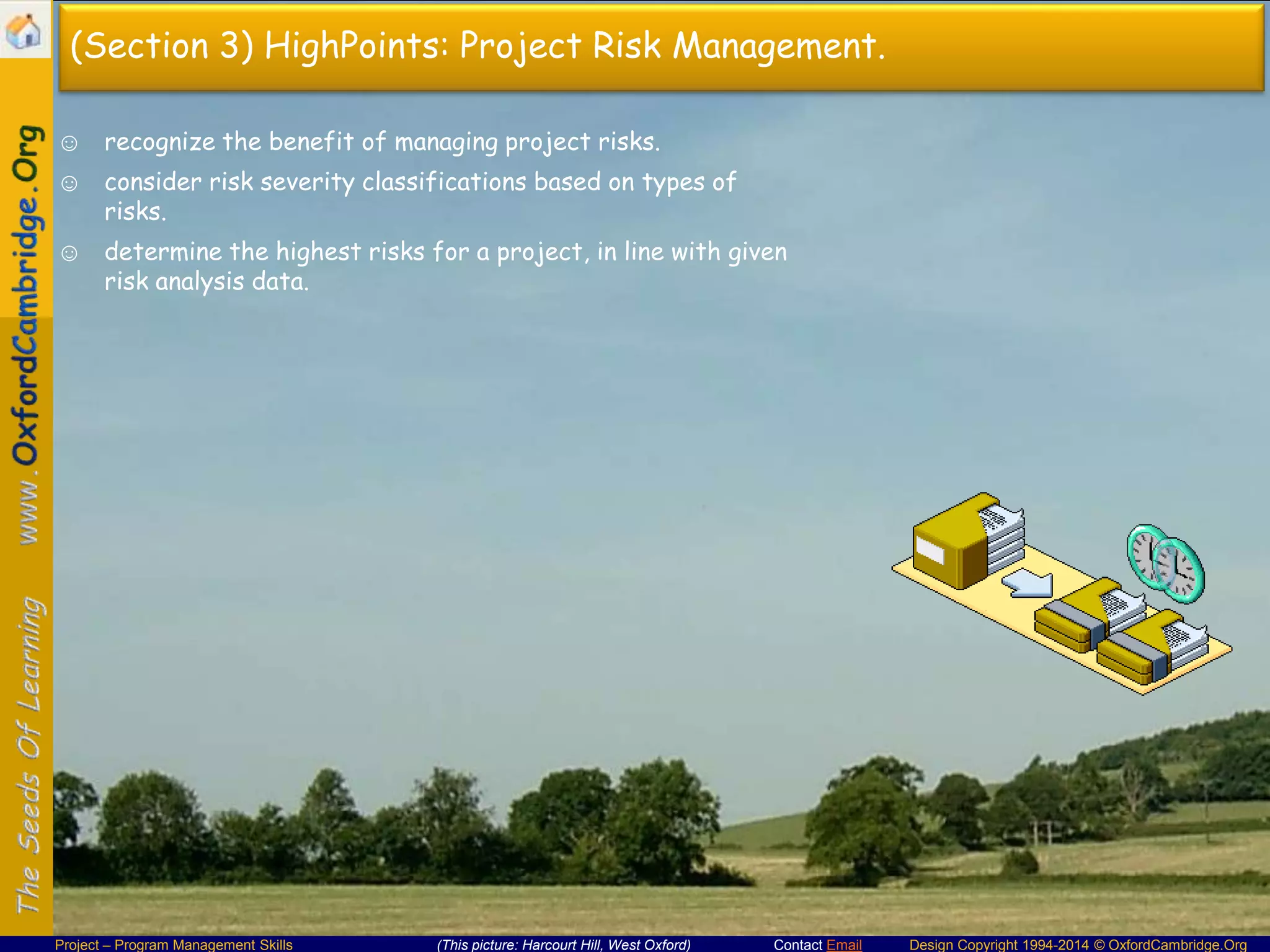 (Section 3) HighPoints: Project Risk Management.
☺ recognize the benefit of managing project risks.
☺ consider risk severity classifications based on types of
risks.

☺ determine the highest risks for a project, in line with given
risk analysis data.

Project – Program Management Skills

(This picture: Harcourt Hill, West Oxford)

Contact Email

Design Copyright 1994-2014 © OxfordCambridge.Org

 
