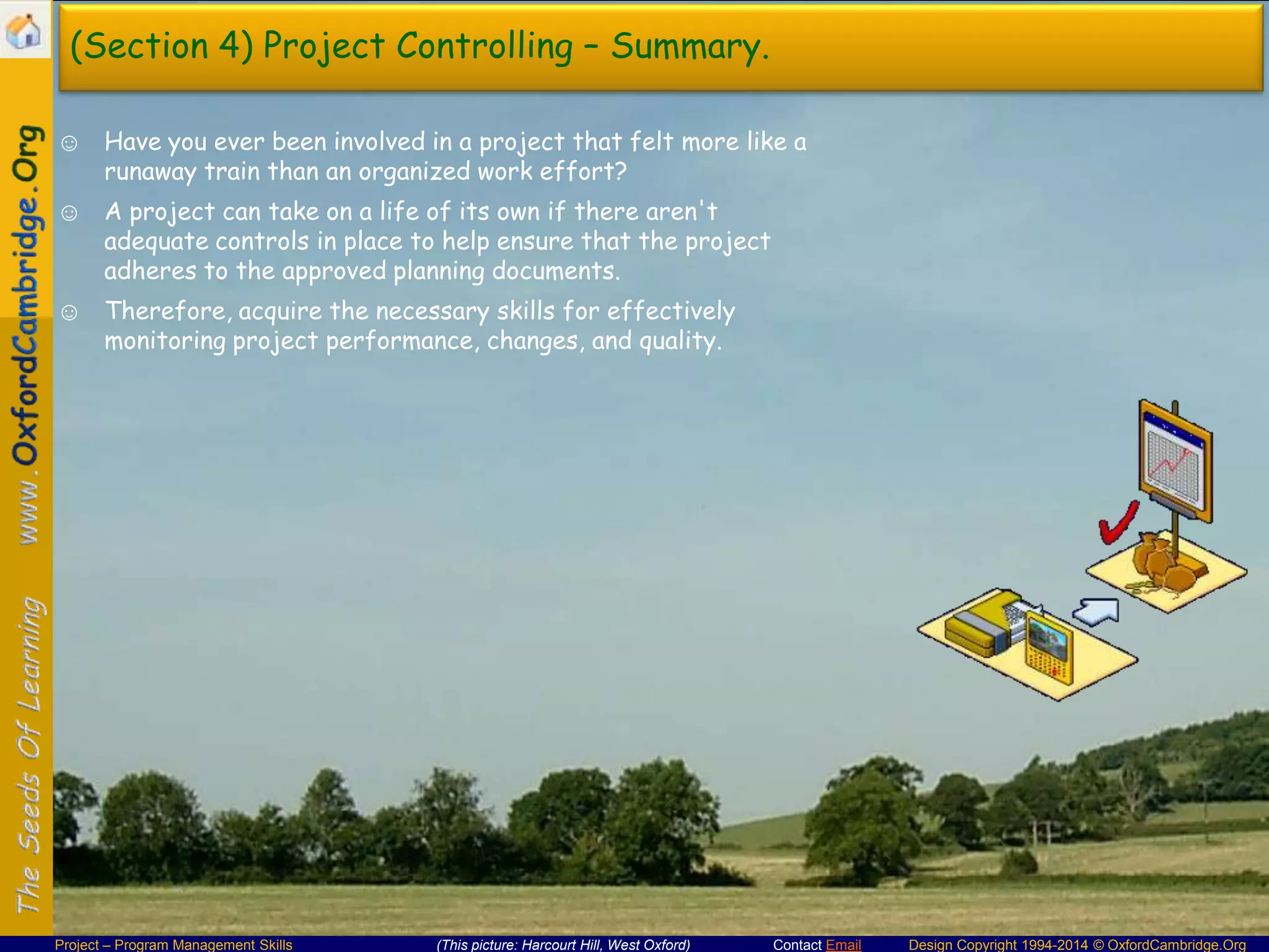 (Section 4) Project Controlling – Summary.
☺ Have you ever been involved in a project that felt more like a
runaway train than an organized work effort?
☺ A project can take on a life of its own if there aren't
adequate controls in place to help ensure that the project
adheres to the approved planning documents.
☺ Therefore, acquire the necessary skills for effectively
monitoring project performance, changes, and quality.

Project – Program Management Skills

(This picture: Harcourt Hill, West Oxford)

Contact Email

Design Copyright 1994-2014 © OxfordCambridge.Org

 