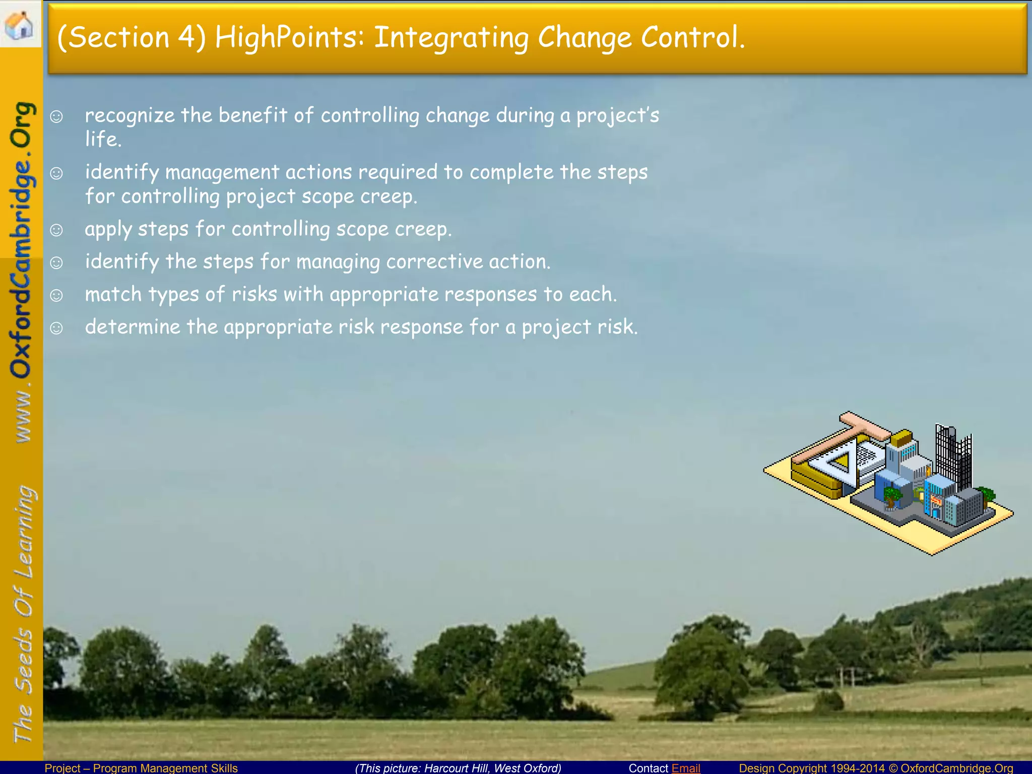 (Section 4) HighPoints: Integrating Change Control.
☺ recognize the benefit of controlling change during a project’s
life.
☺ identify management actions required to complete the steps
for controlling project scope creep.
☺ apply steps for controlling scope creep.
☺ identify the steps for managing corrective action.
☺ match types of risks with appropriate responses to each.
☺ determine the appropriate risk response for a project risk.

Project – Program Management Skills

(This picture: Harcourt Hill, West Oxford)

Contact Email

Design Copyright 1994-2014 © OxfordCambridge.Org

 