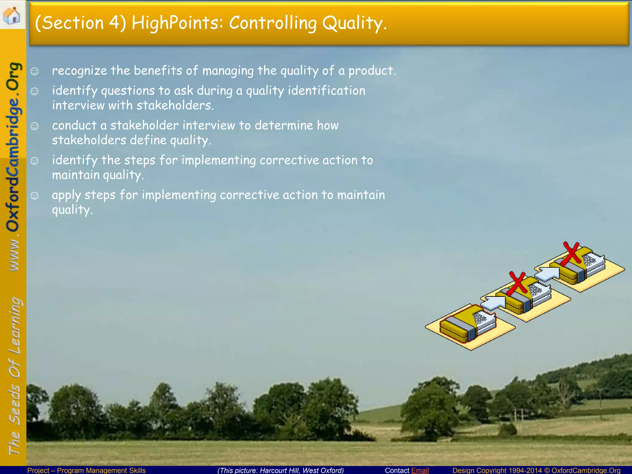 (Section 4) HighPoints: Controlling Quality.
☺ recognize the benefits of managing the quality of a product.
☺ identify questions to ask during a quality identification
interview with stakeholders.

☺ conduct a stakeholder interview to determine how
stakeholders define quality.
☺ identify the steps for implementing corrective action to
maintain quality.
☺ apply steps for implementing corrective action to maintain
quality.

Project – Program Management Skills

(This picture: Harcourt Hill, West Oxford)

Contact Email

Design Copyright 1994-2014 © OxfordCambridge.Org

 