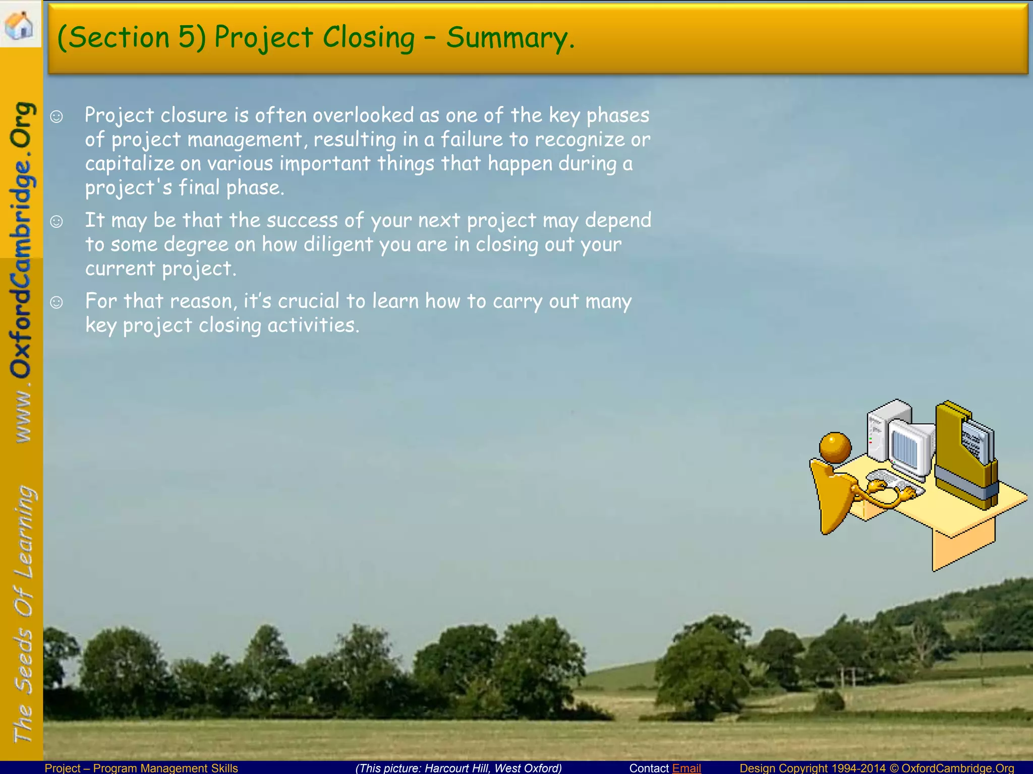 (Section 5) Project Closing – Summary.
☺ Project closure is often overlooked as one of the key phases
of project management, resulting in a failure to recognize or
capitalize on various important things that happen during a
project's final phase.
☺ It may be that the success of your next project may depend
to some degree on how diligent you are in closing out your
current project.
☺ For that reason, it’s crucial to learn how to carry out many
key project closing activities.

Project – Program Management Skills

(This picture: Harcourt Hill, West Oxford)

Contact Email

Design Copyright 1994-2014 © OxfordCambridge.Org

 