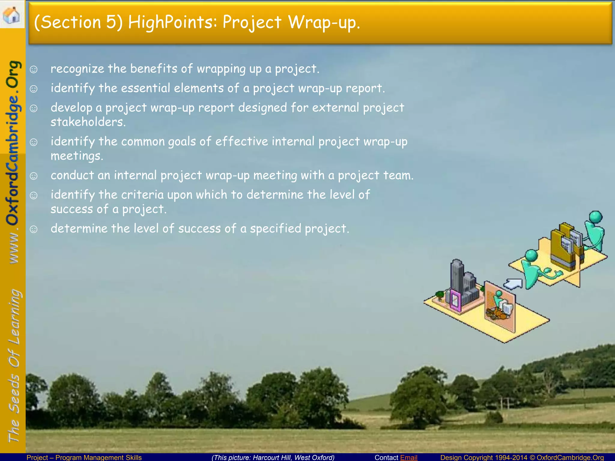 (Section 5) HighPoints: Project Wrap-up.
☺ recognize the benefits of wrapping up a project.
☺ identify the essential elements of a project wrap-up report.
☺ develop a project wrap-up report designed for external project
stakeholders.
☺ identify the common goals of effective internal project wrap-up
meetings.
☺ conduct an internal project wrap-up meeting with a project team.
☺ identify the criteria upon which to determine the level of
success of a project.
☺ determine the level of success of a specified project.

Project – Program Management Skills

(This picture: Harcourt Hill, West Oxford)

Contact Email

Design Copyright 1994-2014 © OxfordCambridge.Org

 