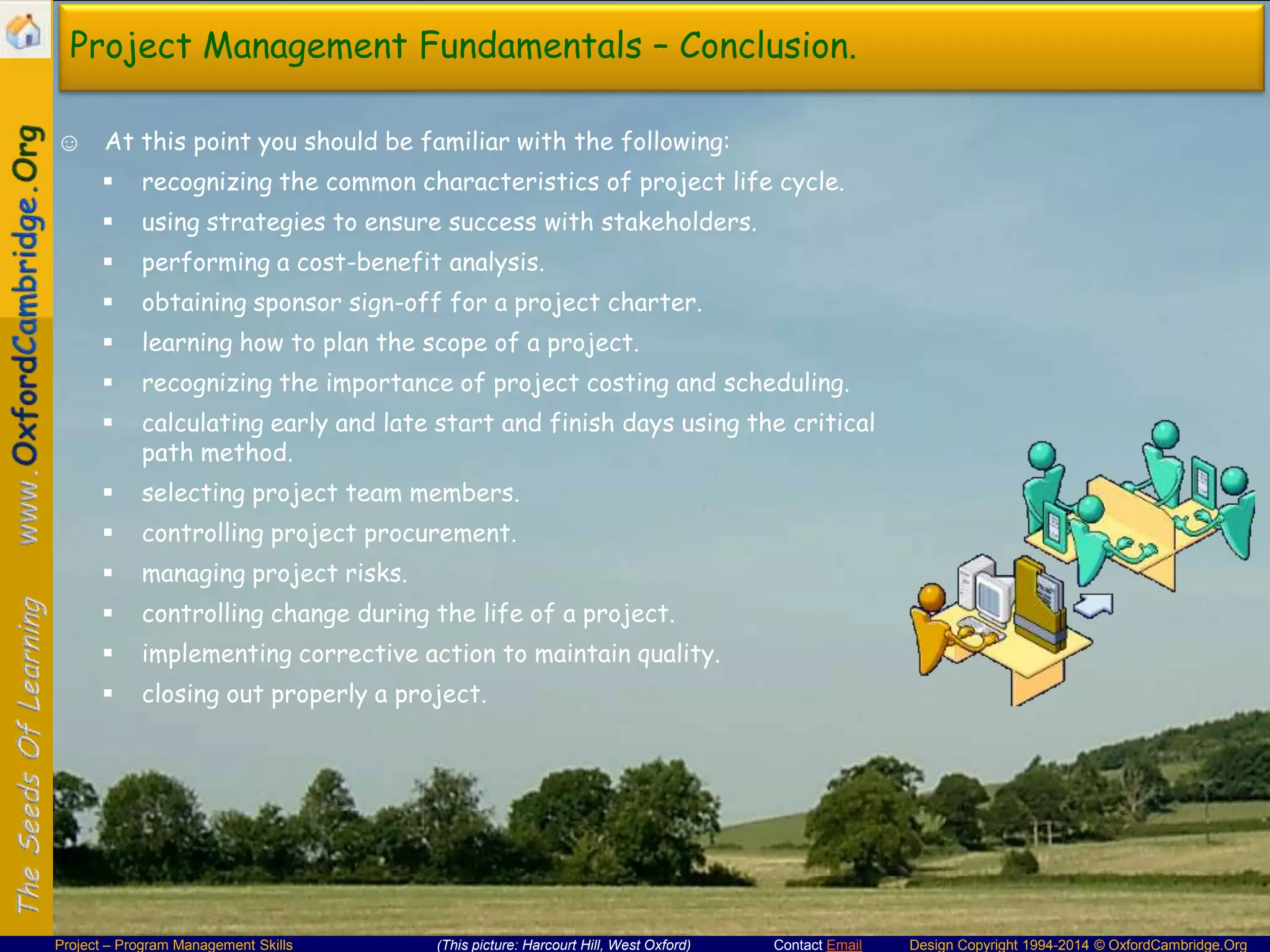 Project Management Fundamentals – Conclusion.
☺ At this point you should be familiar with the following:


recognizing the common characteristics of project life cycle.



using strategies to ensure success with stakeholders.



performing a cost-benefit analysis.



obtaining sponsor sign-off for a project charter.



learning how to plan the scope of a project.



recognizing the importance of project costing and scheduling.



calculating early and late start and finish days using the critical
path method.



selecting project team members.



controlling project procurement.



managing project risks.



controlling change during the life of a project.



implementing corrective action to maintain quality.



closing out properly a project.

Project – Program Management Skills

(This picture: Harcourt Hill, West Oxford)

Contact Email

Design Copyright 1994-2014 © OxfordCambridge.Org

 