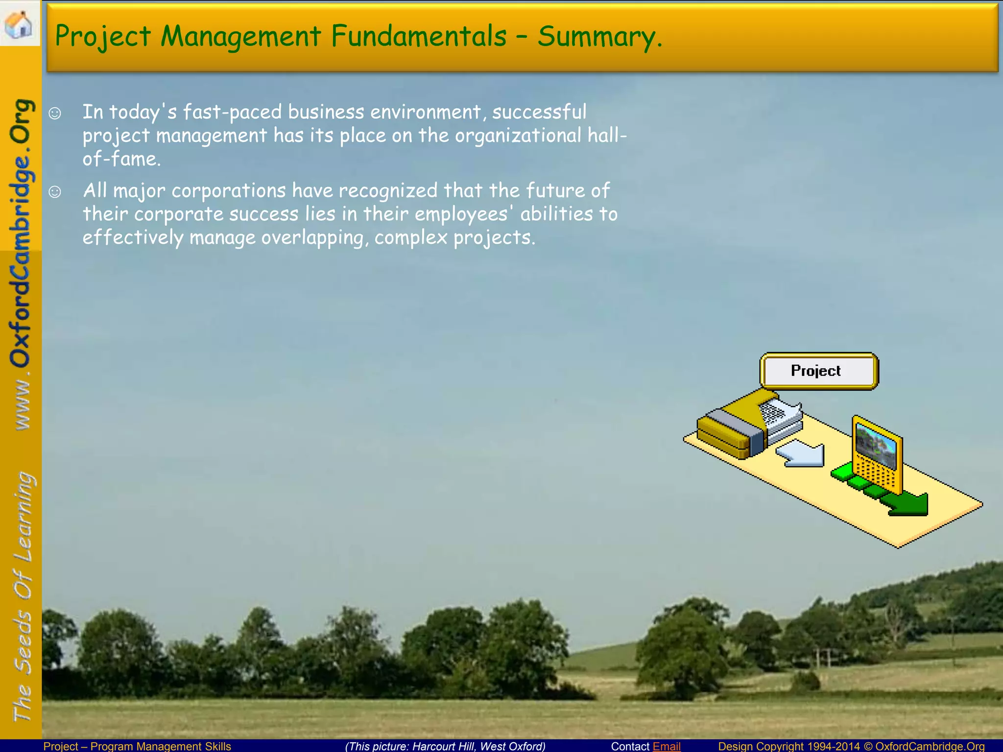 Project Management Fundamentals – Summary.
☺ In today's fast-paced business environment, successful
project management has its place on the organizational hallof-fame.

☺ All major corporations have recognized that the future of
their corporate success lies in their employees' abilities to
effectively manage overlapping, complex projects.

Project – Program Management Skills

(This picture: Harcourt Hill, West Oxford)

Contact Email

Design Copyright 1994-2014 © OxfordCambridge.Org

 