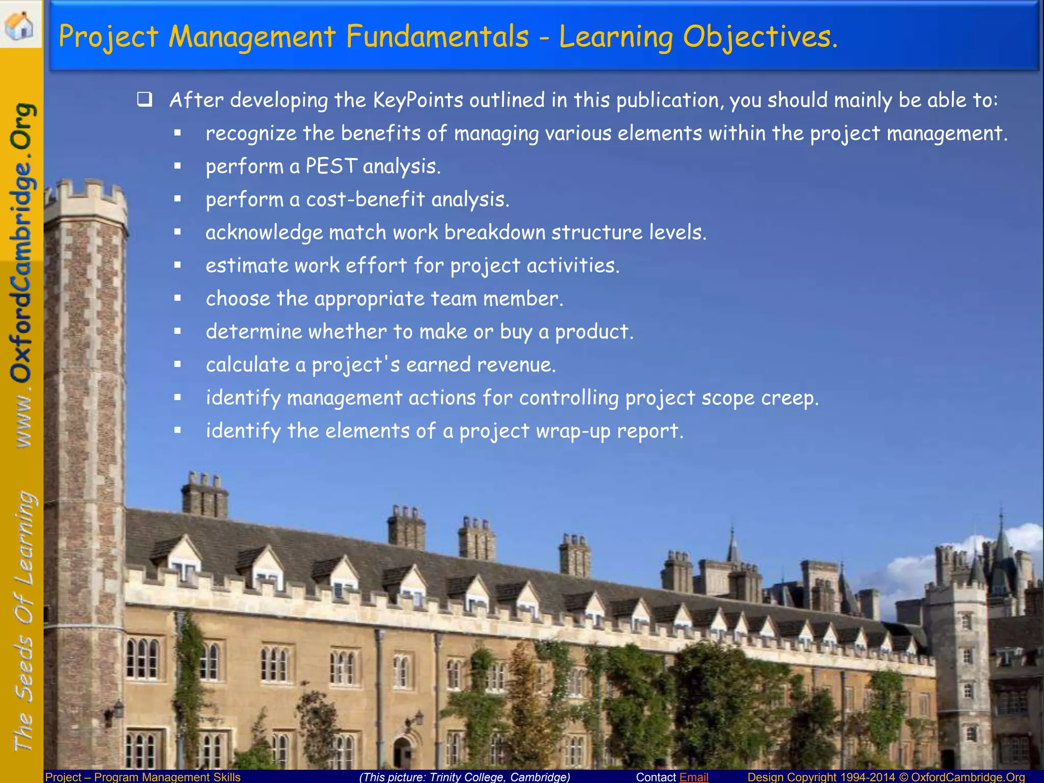 Project Management Fundamentals - Learning Objectives.
 After developing the KeyPoints outlined in this publication, you should mainly be able to:


recognize the benefits of managing various elements within the project management.



perform a PEST analysis.



perform a cost-benefit analysis.



acknowledge match work breakdown structure levels.



estimate work effort for project activities.



choose the appropriate team member.



determine whether to make or buy a product.



calculate a project's earned revenue.



identify management actions for controlling project scope creep.



identify the elements of a project wrap-up report.

Project – Program Management Skills

(This picture: Trinity College, Cambridge)

Contact Email

Design Copyright 1994-2014 © OxfordCambridge.Org

 
