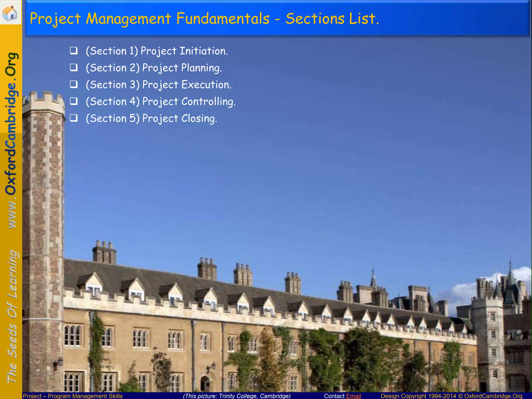 Project Management Fundamentals - Sections List.
 (Section 1) Project Initiation.
 (Section 2) Project Planning.
 (Section 3) Project Execution.
 (Section 4) Project Controlling.
 (Section 5) Project Closing.

Project – Program Management Skills

(This picture: Trinity College, Cambridge)

Contact Email

Design Copyright 1994-2014 © OxfordCambridge.Org

 