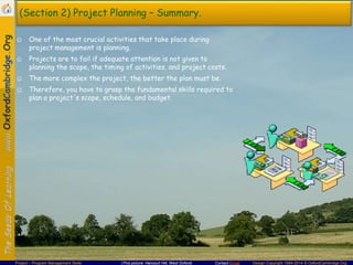 (Section 2) Project Planning – Summary.
☺ One of the most crucial activities that take place during
project management is planning.
☺ Projects are to fail if adequate attention is not given to
planning the scope, the timing of activities, and project costs.
☺ The more complex the project, the better the plan must be.
☺ Therefore, you have to grasp the fundamental skills required to
plan a project's scope, schedule, and budget.

Project – Program Management Skills

(This picture: Harcourt Hill, West Oxford)

Contact Email

Design Copyright 1994-2014 © OxfordCambridge.Org

 