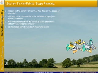 (Section 2) HighPoints: Scope Planning.
☺ recognize the benefit of learning how to plan the scope of
a project.
☺ discovery the components to be included in a project
scope statement.
☺ make recommendations to ensure a scope statement
effectively reflects a project.
☺ acknowledge work breakdown structure levels.

Project – Program Management Skills

(This picture: Harcourt Hill, West Oxford)

Contact Email

Design Copyright 1994-2014 © OxfordCambridge.Org

 