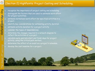 (Section 2) HighPoints: Project Costing and Scheduling.
☺ recognize the importance of project costing and scheduling.
☺ distinguish the factors that are used to estimate work effort
for project activities.

☺ estimate normalized work effort for specified activities in a
project.
☺ identify key considerations for estimating activity duration.
☺ estimate activity duration for a project activity.
☺ consider the types of dependencies.
☺ determine the changes required in a network diagram to
reflect the activities of a project.
☺ calculate early and late start and finish days for project
activity, using the critical path method.
☺ determine the effect of an event on a project's schedule.
☺ develop the cost baseline for a project.

Project – Program Management Skills

(This picture: Harcourt Hill, West Oxford)

Contact Email

Design Copyright 1994-2014 © OxfordCambridge.Org

 
