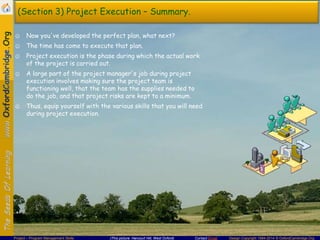 (Section 3) Project Execution – Summary.
☺ Now you've developed the perfect plan, what next?
☺ The time has come to execute that plan.
☺ Project execution is the phase during which the actual work
of the project is carried out.
☺ A large part of the project manager's job during project
execution involves making sure the project team is
functioning well, that the team has the supplies needed to
do the job, and that project risks are kept to a minimum.
☺ Thus, equip yourself with the various skills that you will need
during project execution.

Project – Program Management Skills

(This picture: Harcourt Hill, West Oxford)

Contact Email

Design Copyright 1994-2014 © OxfordCambridge.Org

 