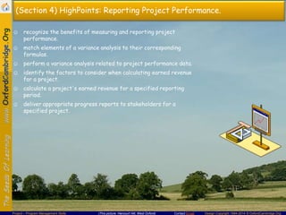 (Section 4) HighPoints: Reporting Project Performance.
☺ recognize the benefits of measuring and reporting project
performance.
☺ match elements of a variance analysis to their corresponding
formulas.
☺ perform a variance analysis related to project performance data.
☺ identify the factors to consider when calculating earned revenue
for a project.
☺ calculate a project's earned revenue for a specified reporting
period.

☺ deliver appropriate progress reports to stakeholders for a
specified project.

Project – Program Management Skills

(This picture: Harcourt Hill, West Oxford)

Contact Email

Design Copyright 1994-2014 © OxfordCambridge.Org

 
