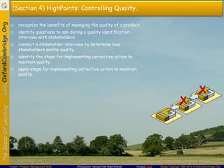 (Section 4) HighPoints: Controlling Quality.
☺ recognize the benefits of managing the quality of a product.
☺ identify questions to ask during a quality identification
interview with stakeholders.

☺ conduct a stakeholder interview to determine how
stakeholders define quality.
☺ identify the steps for implementing corrective action to
maintain quality.
☺ apply steps for implementing corrective action to maintain
quality.

Project – Program Management Skills

(This picture: Harcourt Hill, West Oxford)

Contact Email

Design Copyright 1994-2014 © OxfordCambridge.Org

 