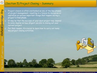 (Section 5) Project Closing – Summary.
☺ Project closure is often overlooked as one of the key phases
of project management, resulting in a failure to recognize or
capitalize on various important things that happen during a
project's final phase.
☺ It may be that the success of your next project may depend
to some degree on how diligent you are in closing out your
current project.
☺ For that reason, it’s crucial to learn how to carry out many
key project closing activities.

Project – Program Management Skills

(This picture: Harcourt Hill, West Oxford)

Contact Email

Design Copyright 1994-2014 © OxfordCambridge.Org

 