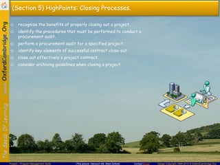 (Section 5) HighPoints: Closing Processes.
☺ recognize the benefits of properly closing out a project.
☺ identify the procedures that must be performed to conduct a
procurement audit.

☺ perform a procurement audit for a specified project.
☺ identify key elements of successful contract close-out.
☺ close out effectively a project contract.
☺ consider archiving guidelines when closing a project.

Project – Program Management Skills

(This picture: Harcourt Hill, West Oxford)

Contact Email

Design Copyright 1994-2014 © OxfordCambridge.Org

 