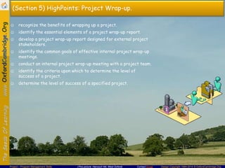 (Section 5) HighPoints: Project Wrap-up.
☺ recognize the benefits of wrapping up a project.
☺ identify the essential elements of a project wrap-up report.
☺ develop a project wrap-up report designed for external project
stakeholders.
☺ identify the common goals of effective internal project wrap-up
meetings.
☺ conduct an internal project wrap-up meeting with a project team.
☺ identify the criteria upon which to determine the level of
success of a project.
☺ determine the level of success of a specified project.

Project – Program Management Skills

(This picture: Harcourt Hill, West Oxford)

Contact Email

Design Copyright 1994-2014 © OxfordCambridge.Org

 