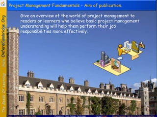 Project Management Fundamentals - Aim of publication.
Give an overview of the world of project management to
readers or learners who believe basic project management
understanding will help them perform their job
responsibilities more effectively.

Project – Program Management Skills

(This picture: Trinity College, Cambridge)

Contact Email

Design Copyright 1994-2014 © OxfordCambridge.Org

 