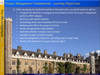 Project Management Fundamentals - Learning Objectives.
 After developing the KeyPoints outlined in this publication, you should mainly be able to:


recognize the benefits of managing various elements within the project management.



perform a PEST analysis.



perform a cost-benefit analysis.



acknowledge match work breakdown structure levels.



estimate work effort for project activities.



choose the appropriate team member.



determine whether to make or buy a product.



calculate a project's earned revenue.



identify management actions for controlling project scope creep.



identify the elements of a project wrap-up report.

Project – Program Management Skills

(This picture: Trinity College, Cambridge)

Contact Email

Design Copyright 1994-2014 © OxfordCambridge.Org

 