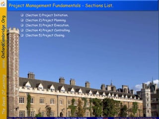 Project Management Fundamentals - Sections List.
 (Section 1) Project Initiation.
 (Section 2) Project Planning.
 (Section 3) Project Execution.
 (Section 4) Project Controlling.
 (Section 5) Project Closing.

Project – Program Management Skills

(This picture: Trinity College, Cambridge)

Contact Email

Design Copyright 1994-2014 © OxfordCambridge.Org

 