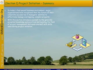 (Section 1) Project Initiation – Summary.
☺ In today's fast-paced business environment, major
organizations have recognized that the future of their
corporate success lies in managers' abilities to
effectively manage overlapping, complex projects.
☺ With this section introduce yourself to the generally
accepted knowledge and practices surrounding the field
of project management and equip yourself with skills
used during project initiation.

Project – Program Management Skills

(This picture: Harcourt Hill, West Oxford)

Contact Email

Design Copyright 1994-2014 © OxfordCambridge.Org

 