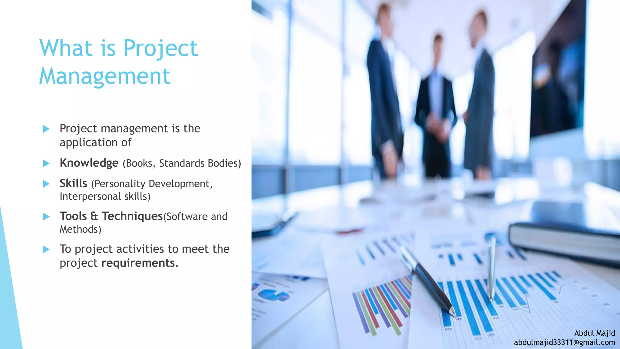  Project management is the
application of
 Knowledge (Books, Standards Bodies)
 Skills (Personality Development,
Interpersonal skills)
 Tools & Techniques(Software and
Methods)
 To project activities to meet the
project requirements.
What is Project
Management
Abdul Majid
abdulmajid33311@gmail.com
 