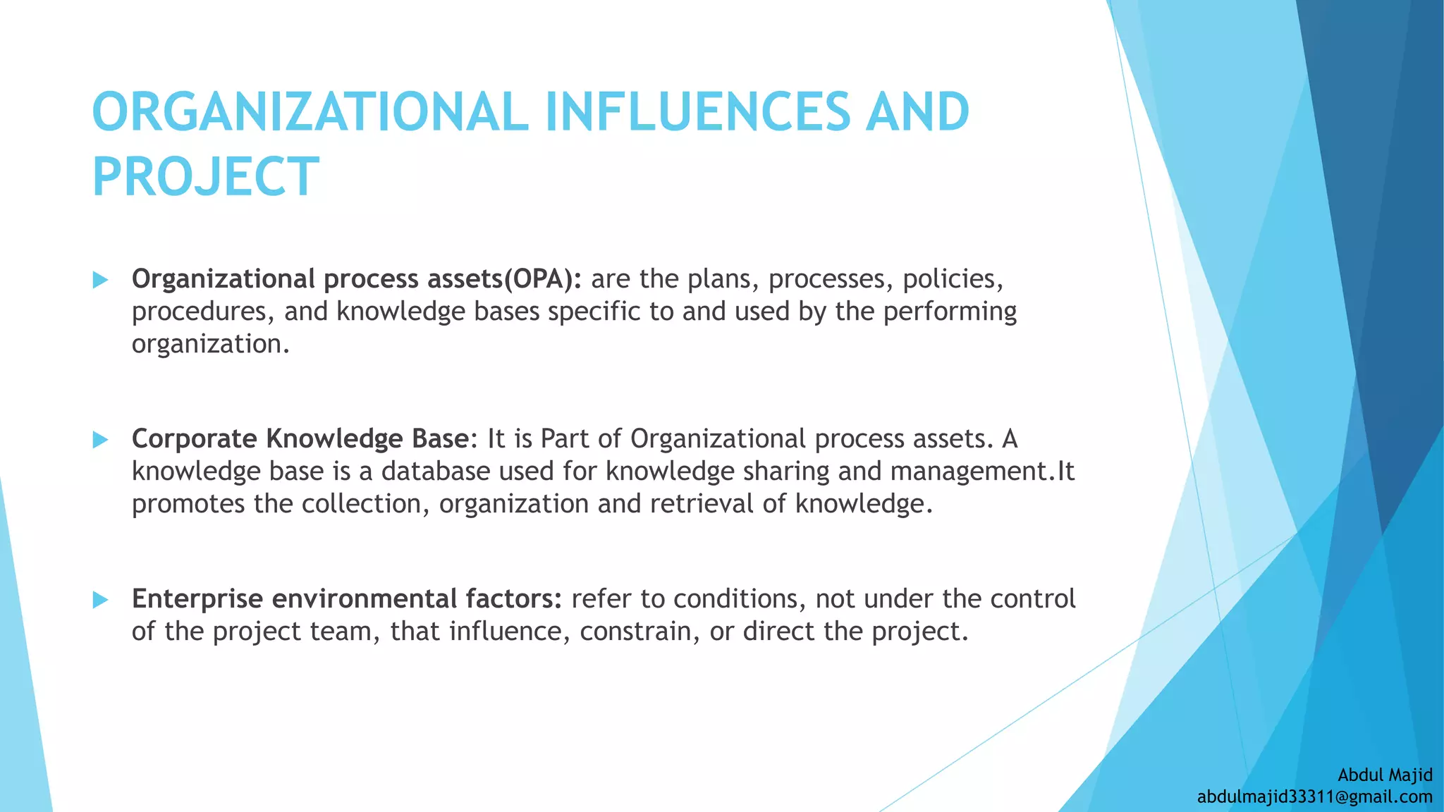 ORGANIZATIONAL INFLUENCES AND
PROJECT
 Organizational process assets(OPA): are the plans, processes, policies,
procedures, and knowledge bases specific to and used by the performing
organization.
 Corporate Knowledge Base: It is Part of Organizational process assets. A
knowledge base is a database used for knowledge sharing and management.It
promotes the collection, organization and retrieval of knowledge.
 Enterprise environmental factors: refer to conditions, not under the control
of the project team, that influence, constrain, or direct the project.
Abdul Majid
abdulmajid33311@gmail.com
 