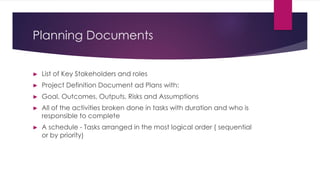 Planning Documents
► List of Key Stakeholders and roles
► Project Definition Document ad Plans with:
► Goal, Outcomes, Outputs, Risks and Assumptions
► All of the activities broken done in tasks with duration and who is
responsible to complete
► A schedule - Tasks arranged in the most logical order ( sequential
or by priority)
 