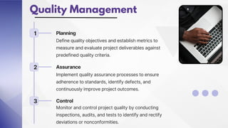Quality Management
1 Planning
Define quality objectives and establish metrics to
measure and evaluate project deliverables against
predefined quality criteria.
2 Assurance
Implement quality assurance processes to ensure
adherence to standards, identify defects, and
continuously improve project outcomes.
3 Control
Monitor and control project quality by conducting
inspections, audits, and tests to identify and rectify
deviations or nonconformities.
 