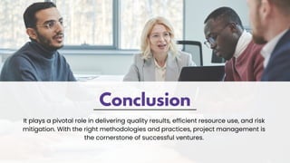 Conclusion
It plays a pivotal role in delivering quality results, efficient resource use, and risk
mitigation. With the right methodologies and practices, project management is
the cornerstone of successful ventures.
 