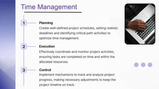 Time Management
1 Planning
Create well-defined project schedules, setting realistic
deadlines and identifying critical path activities to
optimize time management.
2 Execution
Effectively coordinate and monitor project activities,
ensuring tasks are completed on time and within the
allocated resources.
3 Control
Implement mechanisms to track and analyze project
progress, making necessary adjustments to keep the
project timeline on track.
 
