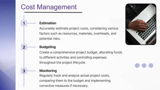 Cost Management
1 Estimation
Accurately estimate project costs, considering various
factors such as resources, materials, overheads, and
potential risks.
2 Budgeting
Create a comprehensive project budget, allocating funds
to different activities and controlling expenses
throughout the project lifecycle.
3 Monitoring
Regularly track and analyze actual project costs,
comparing them to the budget and implementing
corrective measures if necessary.
 