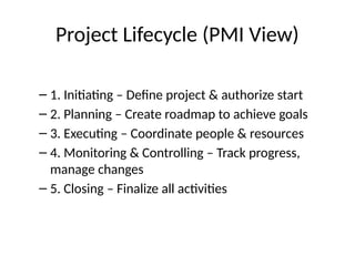 Project Lifecycle (PMI View)
– 1. Initiating – Define project & authorize start
– 2. Planning – Create roadmap to achieve goals
– 3. Executing – Coordinate people & resources
– 4. Monitoring & Controlling – Track progress,
manage changes
– 5. Closing – Finalize all activities
 