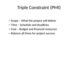 Triple Constraint (PMI)
– Scope – What the project will deliver
– Time – Schedule and deadlines
– Cost – Budget and financial resources
– Balance all three for project success
 