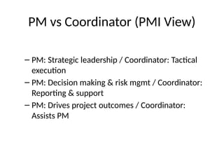 PM vs Coordinator (PMI View)
– PM: Strategic leadership / Coordinator: Tactical
execution
– PM: Decision making & risk mgmt / Coordinator:
Reporting & support
– PM: Drives project outcomes / Coordinator:
Assists PM
 