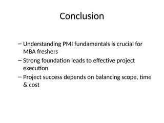 Conclusion
– Understanding PMI fundamentals is crucial for
MBA freshers
– Strong foundation leads to effective project
execution
– Project success depends on balancing scope, time
& cost
 