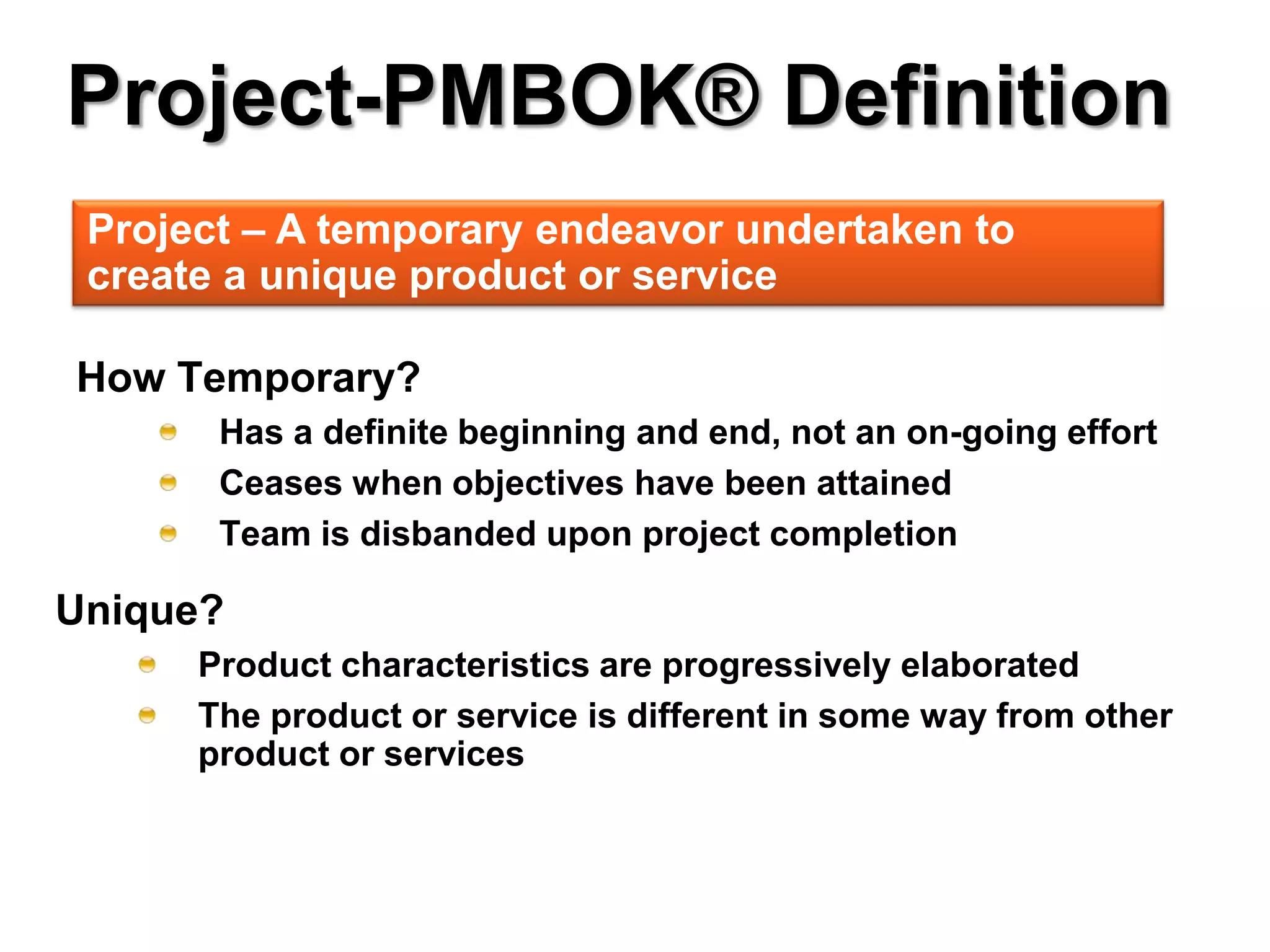 Project-PMBOK® Definition
 Project – A temporary endeavor undertaken to
 create a unique product or service

How Temporary?
       Has a definite beginning and end, not an on-going effort
       Ceases when objectives have been attained
       Team is disbanded upon project completion

Unique?
      Product characteristics are progressively elaborated
      The product or service is different in some way from other
      product or services
 