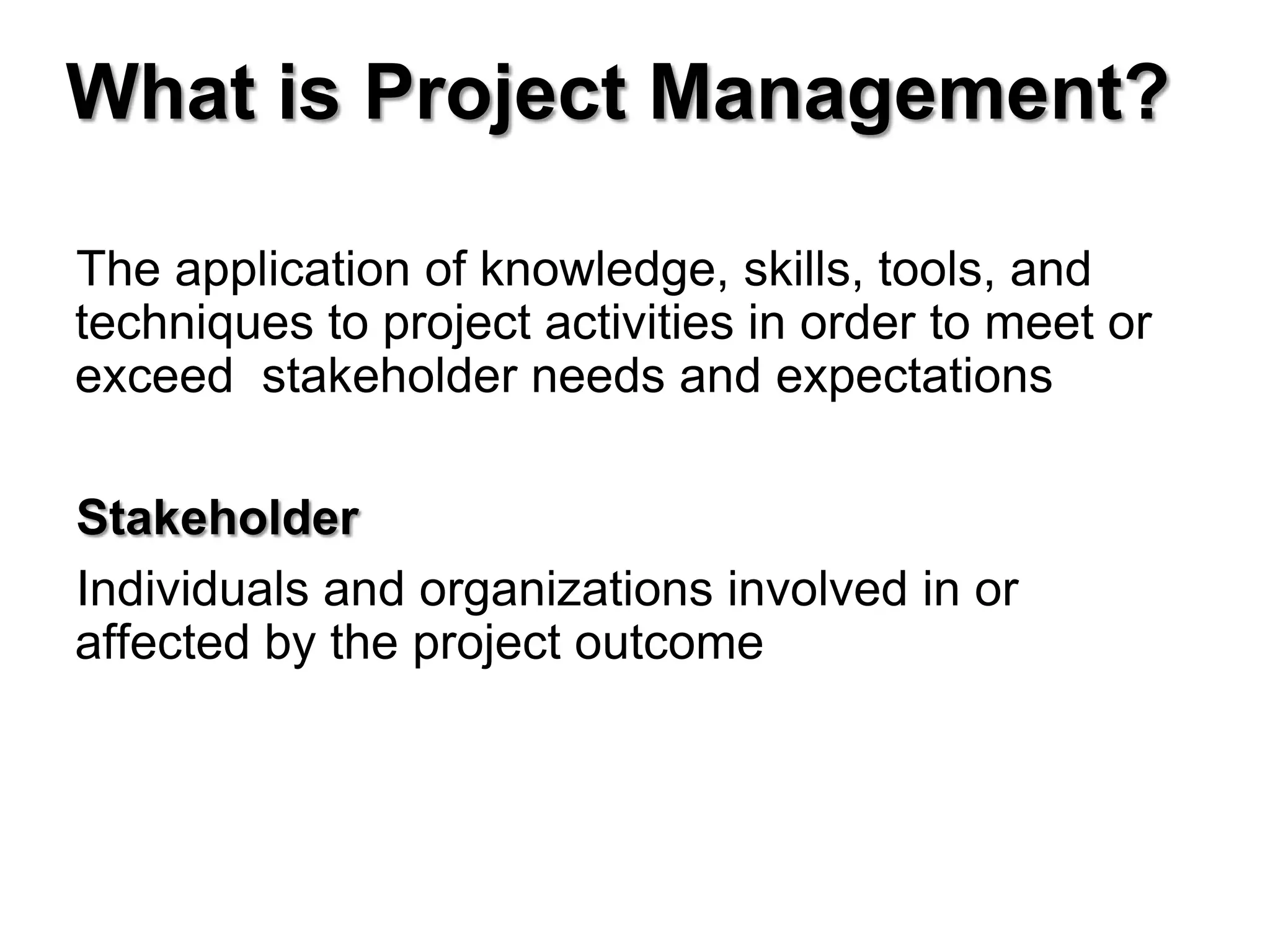 What is Project Management?

The application of knowledge, skills, tools, and
techniques to project activities in order to meet or
exceed stakeholder needs and expectations

Stakeholder
Individuals and organizations involved in or
affected by the project outcome
 