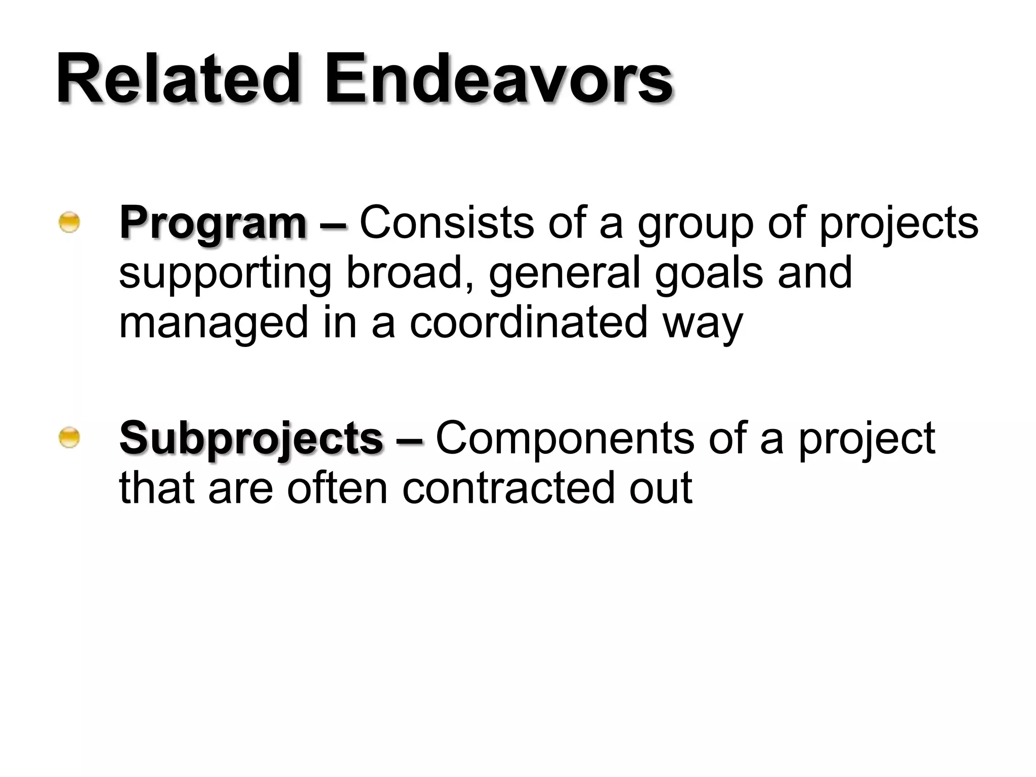 Related Endeavors
 Program – Consists of a group of projects
 supporting broad, general goals and
 managed in a coordinated way

 Subprojects – Components of a project
 that are often contracted out
 