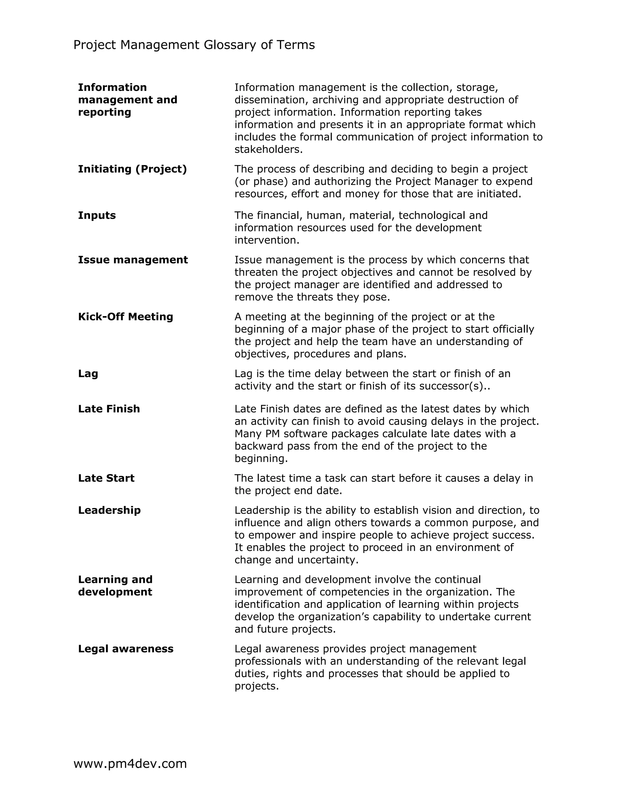 Project Management Glossary of Terms
www.pm4dev.com
Information
management and
reporting
Information management is the collection, storage,
dissemination, archiving and appropriate destruction of
project information. Information reporting takes
information and presents it in an appropriate format which
includes the formal communication of project information to
stakeholders.
Initiating (Project) The process of describing and deciding to begin a project
(or phase) and authorizing the Project Manager to expend
resources, effort and money for those that are initiated.
Inputs The financial, human, material, technological and
information resources used for the development
intervention.
Issue management Issue management is the process by which concerns that
threaten the project objectives and cannot be resolved by
the project manager are identified and addressed to
remove the threats they pose.
Kick-Off Meeting A meeting at the beginning of the project or at the
beginning of a major phase of the project to start officially
the project and help the team have an understanding of
objectives, procedures and plans.
Lag Lag is the time delay between the start or finish of an
activity and the start or finish of its successor(s)..
Late Finish Late Finish dates are defined as the latest dates by which
an activity can finish to avoid causing delays in the project.
Many PM software packages calculate late dates with a
backward pass from the end of the project to the
beginning.
Late Start The latest time a task can start before it causes a delay in
the project end date.
Leadership Leadership is the ability to establish vision and direction, to
influence and align others towards a common purpose, and
to empower and inspire people to achieve project success.
It enables the project to proceed in an environment of
change and uncertainty.
Learning and
development
Learning and development involve the continual
improvement of competencies in the organization. The
identification and application of learning within projects
develop the organization’s capability to undertake current
and future projects.
Legal awareness Legal awareness provides project management
professionals with an understanding of the relevant legal
duties, rights and processes that should be applied to
projects.
 