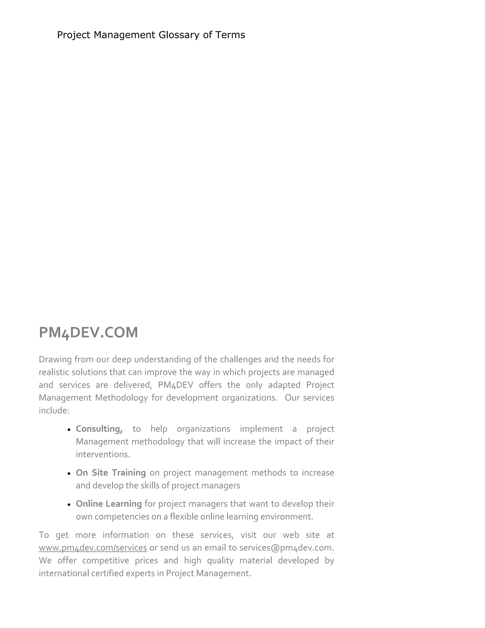 Project Management Glossary of Terms
www.pm4dev.com
PM4DEV.COM 
 
Drawing from our deep understanding of the challenges and the needs for 
realistic solutions that can improve the way in which projects are managed 
and  services  are  delivered,  PM4DEV  offers  the  only  adapted  Project 
Management  Methodology  for  development  organizations.    Our  services 
include: 
 Consulting,  to  help  organizations  implement  a  project 
Management methodology that will increase the impact of their 
interventions. 
 On  Site  Training  on  project  management  methods  to  increase 
and develop the skills of project managers  
 Online Learning for project managers that want to develop their 
own competencies on a flexible online learning environment. 
To  get  more  information  on  these  services,  visit  our  web  site  at 
www.pm4dev.com/services or send us an email to services@pm4dev.com. 
We  offer  competitive  prices  and  high  quality  material  developed  by 
international certified experts in Project Management. 
 