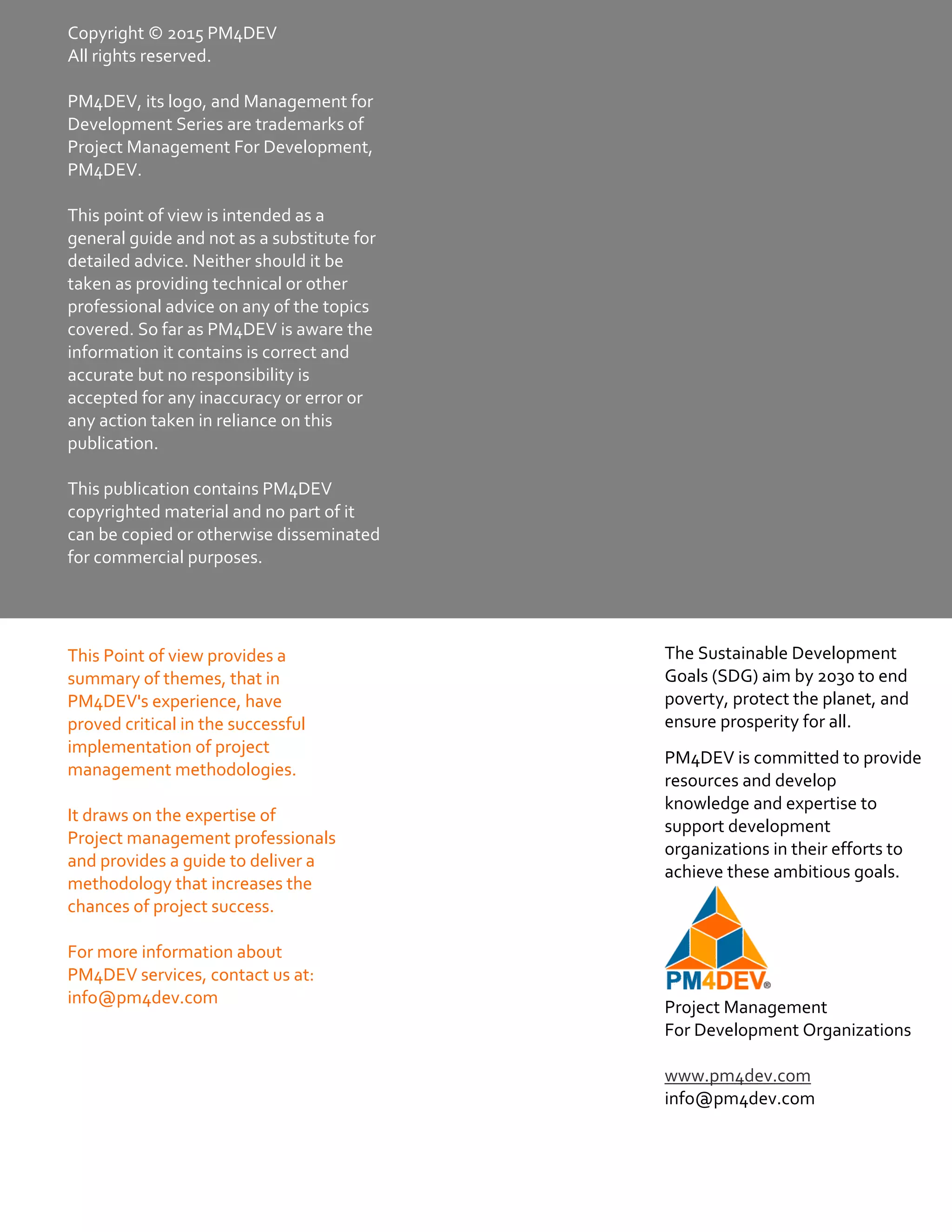 Project Management Glossary of Terms
www.pm4dev.com
Copyright © 2015 PM4DEV 
All rights reserved. 
 
PM4DEV, its logo, and Management for 
Development Series are trademarks of 
Project Management For Development, 
PM4DEV. 
 
This point of view is intended as a 
general guide and not as a substitute for 
detailed advice. Neither should it be 
taken as providing technical or other 
professional advice on any of the topics 
covered. So far as PM4DEV is aware the 
information it contains is correct and 
accurate but no responsibility is 
accepted for any inaccuracy or error or 
any action taken in reliance on this 
publication.  
 
This publication contains PM4DEV 
copyrighted material and no part of it 
can be copied or otherwise disseminated 
for commercial purposes. 
The Sustainable Development 
Goals (SDG) aim by 2030 to end 
poverty, protect the planet, and 
ensure prosperity for all. 
PM4DEV is committed to provide 
resources and develop 
knowledge and expertise to 
support development 
organizations in their efforts to 
achieve these ambitious goals. 
 
Project Management 
For Development Organizations 
  
www.pm4dev.com 
info@pm4dev.com 
This Point of view provides a 
summary of themes, that in 
PM4DEV's experience, have 
proved critical in the successful 
implementation of project 
management methodologies. 
 
It draws on the expertise of 
Project management professionals 
and provides a guide to deliver a 
methodology that increases the 
chances of project success. 
 
For more information about 
PM4DEV services, contact us at: 
info@pm4dev.com 
 
 